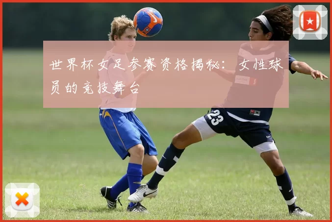 世界杯女足参赛资格揭秘：女性球员的竞技舞台
