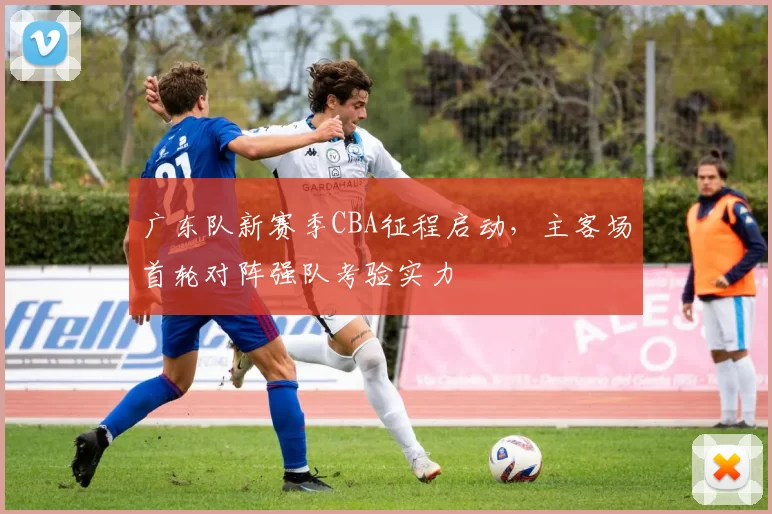 广东队新赛季CBA征程启动，主客场首轮对阵强队考验实力