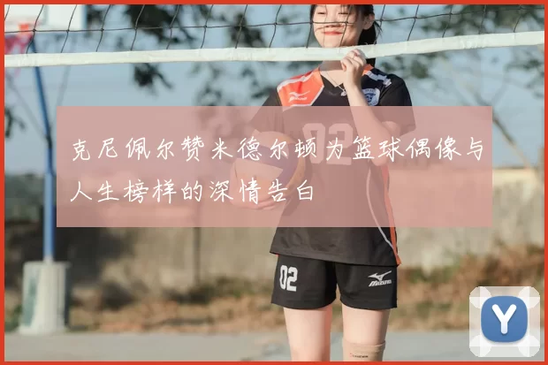 克尼佩尔赞米德尔顿为篮球偶像与人生榜样的深情告白