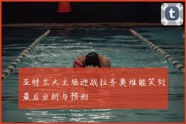 亚特兰大主场迎战拉齐奥谁能笑到最后分析与预测