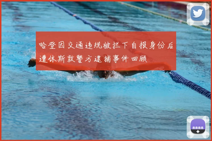 哈登因交通违规被拦下自报身份后遭休斯敦警方逮捕事件回顾
