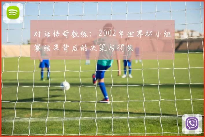 对话传奇教练：2002年世界杯小组赛结果背后的决策与得失