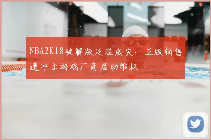 NBA2K18破解版泛滥成灾，正版销售遭冲击游戏厂商启动维权