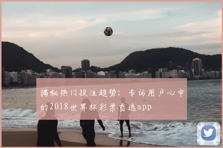 揭秘热门投注趋势：专访用户心中的2018世界杯彩票首选app