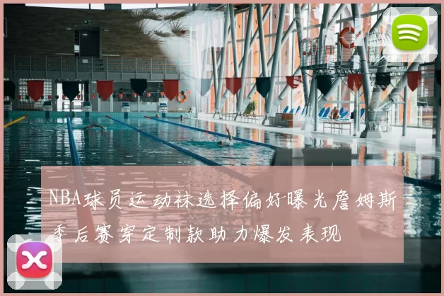 NBA球员运动袜选择偏好曝光詹姆斯季后赛穿定制款助力爆发表现