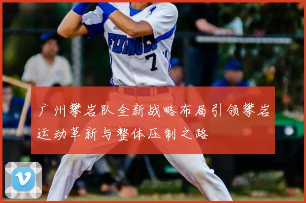 广州攀岩队全新战略布局引领攀岩运动革新与整体压制之路