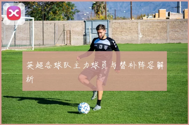 英超各球队主力球员与替补阵容解析