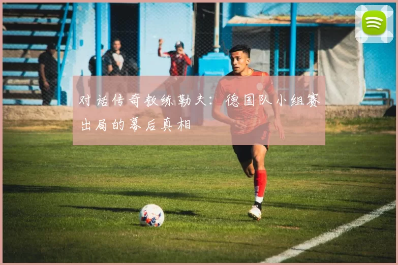 对话传奇教练勒夫：德国队小组赛出局的幕后真相