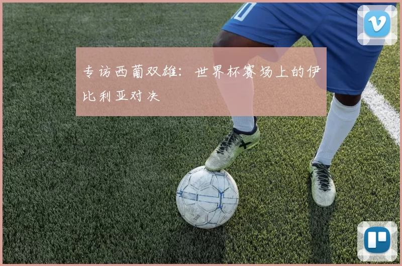 专访西葡双雄：世界杯赛场上的伊比利亚对决