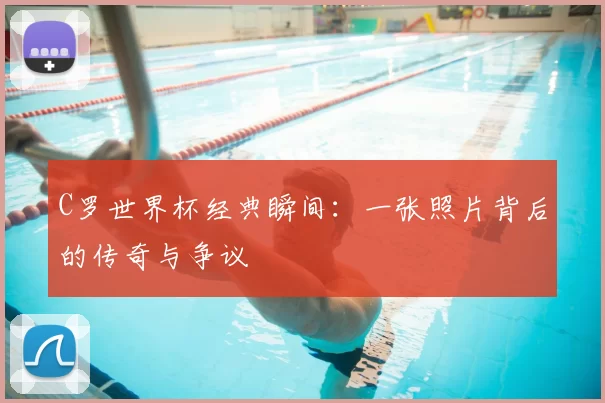 C罗世界杯经典瞬间：一张照片背后的传奇与争议
