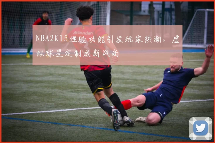 NBA2K15捏脸功能引发玩家热潮，虚拟球星定制成新风尚