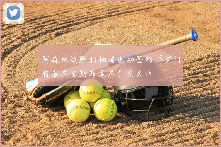 阿森纳战胜利物浦成功签约15岁门将菲尼克斯布莱尼引发关注