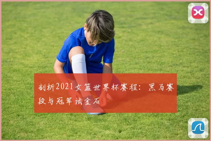 剖析2021女篮世界杯赛程：黑马赛段与冠军试金石