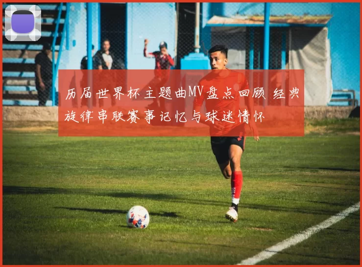 历届世界杯主题曲MV盘点回顾 经典旋律串联赛事记忆与球迷情怀