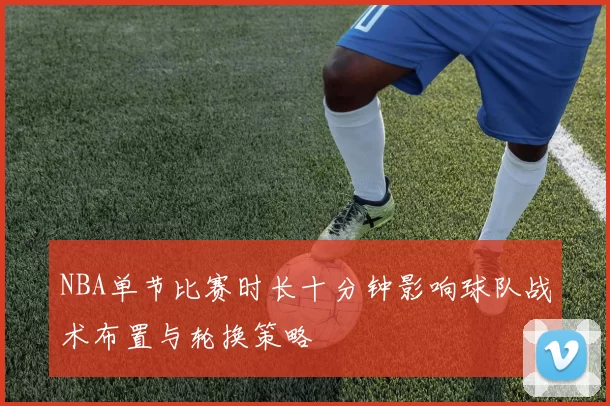 NBA单节比赛时长十分钟影响球队战术布置与轮换策略