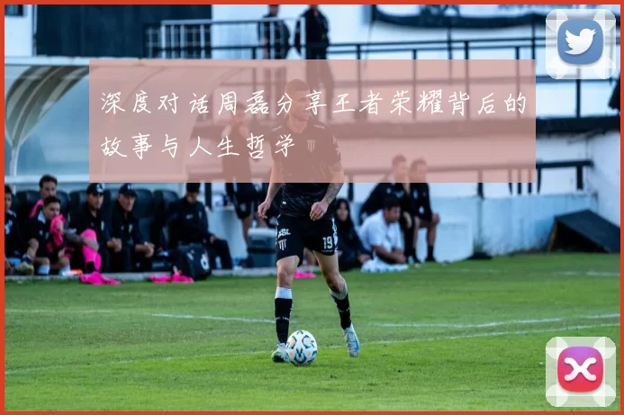 深度对话周磊分享王者荣耀背后的故事与人生哲学