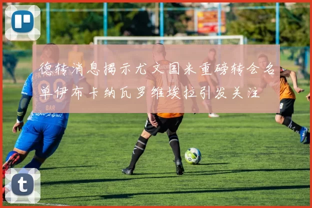 德转消息揭示尤文国米重磅转会名单伊布卡纳瓦罗维埃拉引发关注