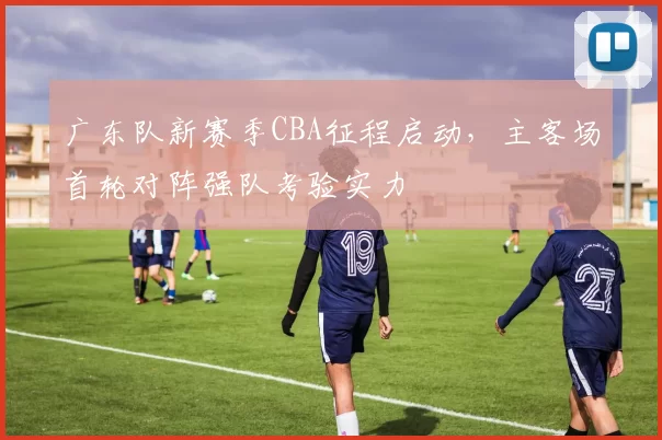 广东队新赛季CBA征程启动,主客场首轮对阵强队考验实力