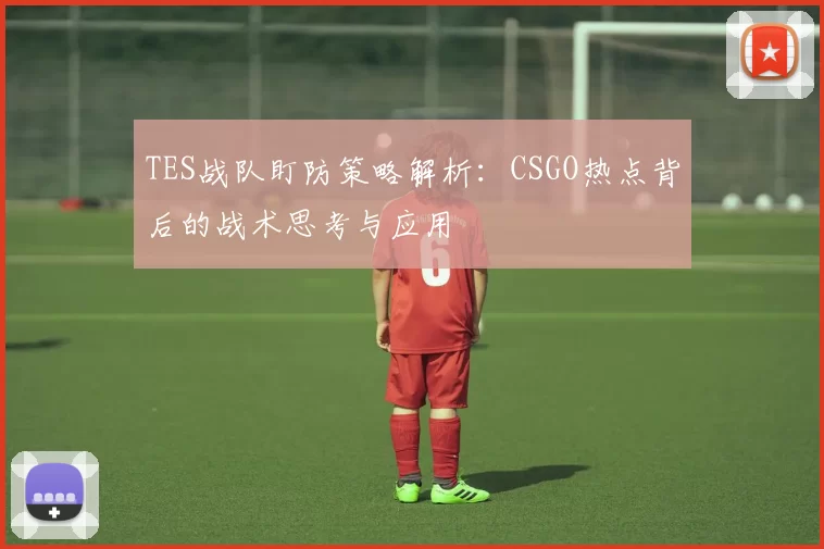 TES战队盯防策略解析:CSGO热点背后的战术思考与应用