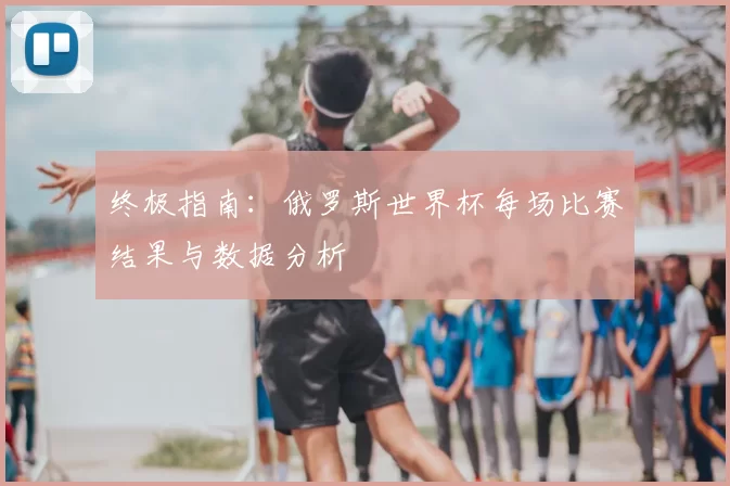 终极指南：俄罗斯世界杯每场比赛结果与数据分析